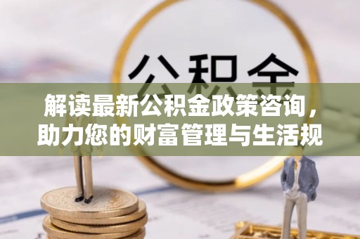沙县解读最新公积金政策咨询，助力您的财富管理与生活规划