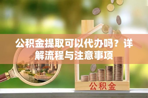 沙县公积金提取可以代办吗？详解流程与注意事项