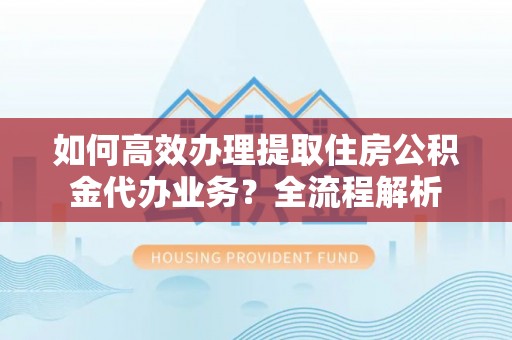 沙县如何高效办理提取住房公积金代办业务？全流程解析