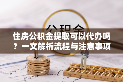 沙县住房公积金提取可以代办吗？一文解析流程与注意事项