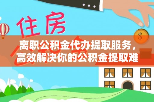 沙县离职公积金代办提取服务，高效解决你的公积金提取难题