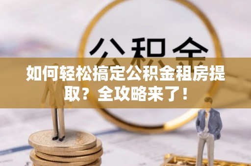 沙县如何轻松搞定公积金租房提取？全攻略来了！
