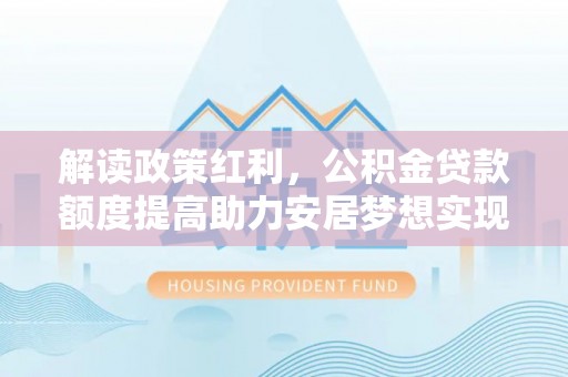 沙县解读政策红利，公积金贷款额度提高助力安居梦想实现