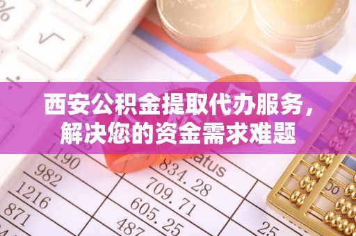 沙县西安公积金提取代办服务，解决您的资金需求难题