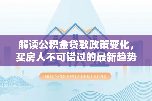 沙县解读公积金贷款政策变化，买房人不可错过的最新趋势