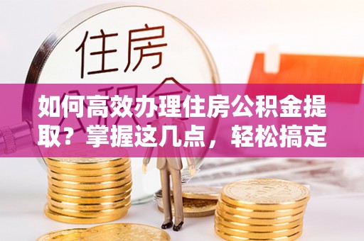 沙县如何高效办理住房公积金提取？掌握这几点，轻松搞定！