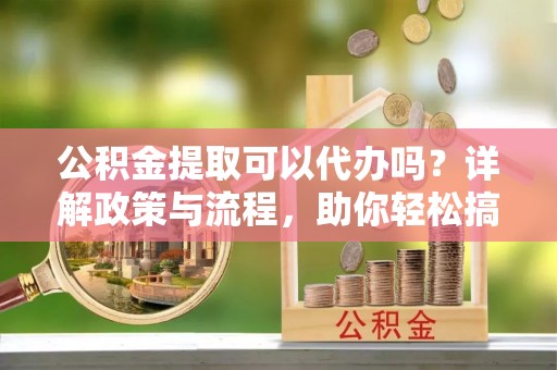 沙县公积金提取可以代办吗？详解政策与流程，助你轻松搞定！