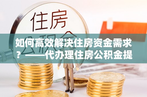 沙县如何高效解决住房资金需求？——代办理住房公积金提取服务全解析