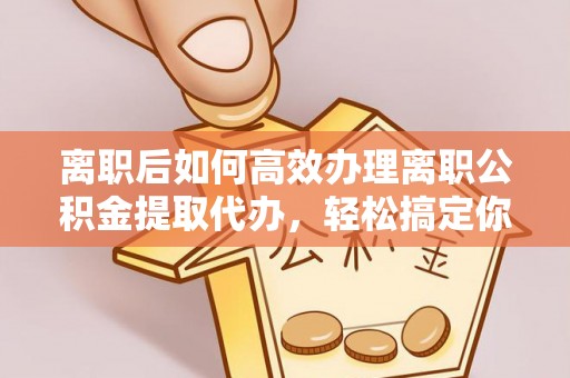 沙县离职后如何高效办理离职公积金提取代办，轻松搞定你的公积金