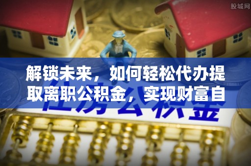 沙县解锁未来，如何轻松代办提取离职公积金，实现财富自由的第一步
