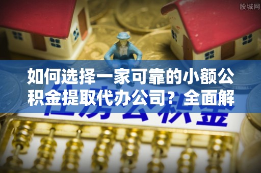 沙县如何选择一家可靠的小额公积金提取代办公司？全面解析与指南