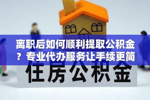 沙县离职后如何顺利提取公积金？专业代办服务让手续更简单