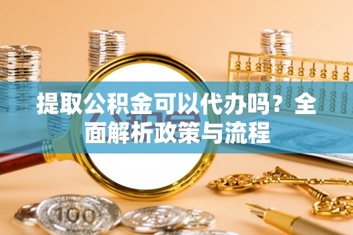 沙县提取公积金可以代办吗？全面解析政策与流程