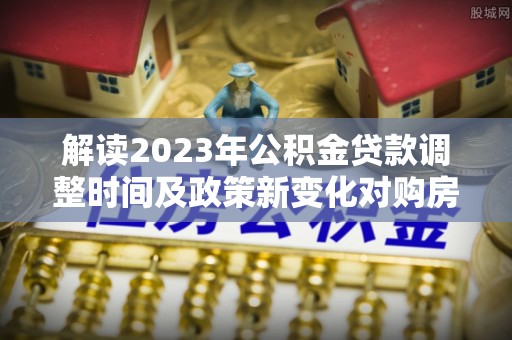 沙县解读2023年公积金贷款调整时间及政策新变化对购房的影响