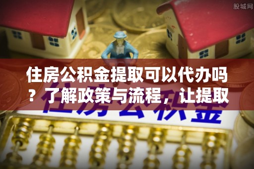 沙县住房公积金提取可以代办吗？了解政策与流程，让提取更便捷