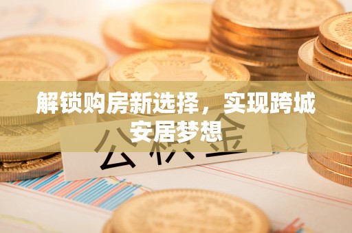 沙县解锁购房新选择，实现跨城安居梦想