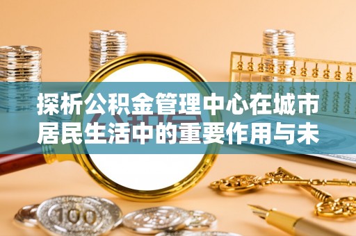 沙县探析公积金管理中心在城市居民生活中的重要作用与未来发展趋势