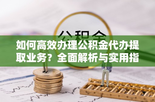 沙县如何高效办理公积金代办提取业务？全面解析与实用指南