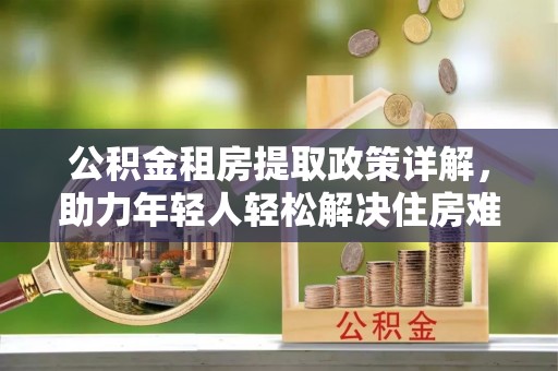 沙县公积金租房提取政策详解，助力年轻人轻松解决住房难题