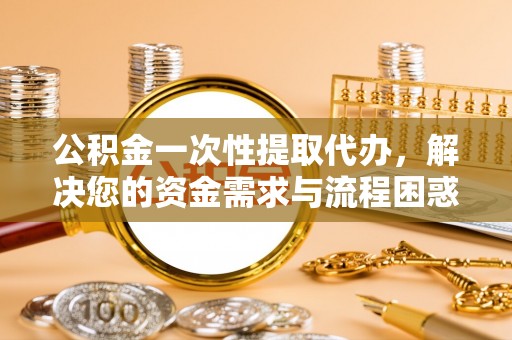 沙县公积金一次性提取代办，解决您的资金需求与流程困惑
