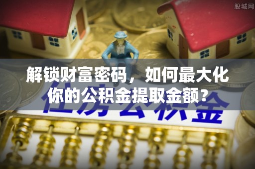 沙县解锁财富密码，如何最大化你的公积金提取金额？