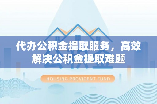 沙县代办公积金提取服务，高效解决公积金提取难题