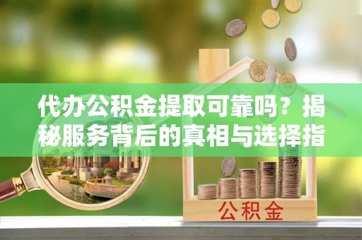 沙县代办公积金提取可靠吗？揭秘服务背后的真相与选择指南