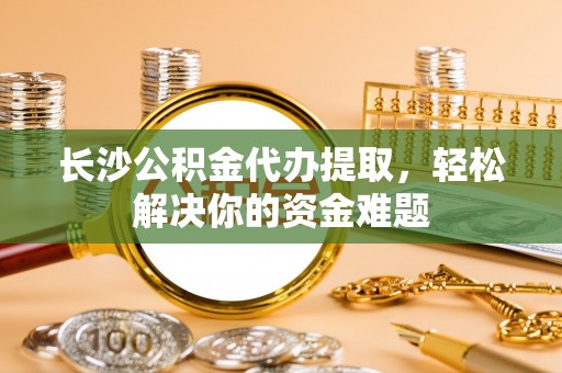沙县长沙公积金代办提取，轻松解决你的资金难题