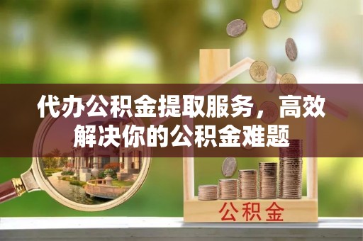 沙县代办公积金提取服务，高效解决你的公积金难题