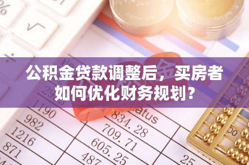 沙县公积金贷款调整后，买房者如何优化财务规划？