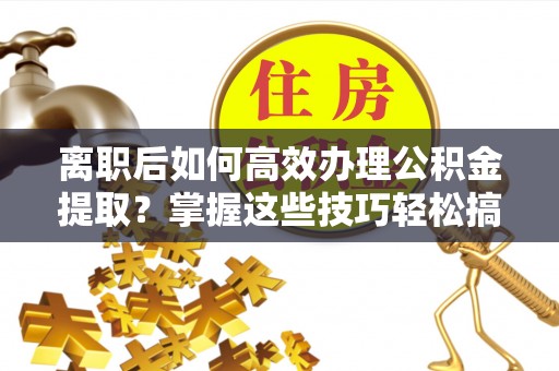 沙县离职后如何高效办理公积金提取？掌握这些技巧轻松搞定