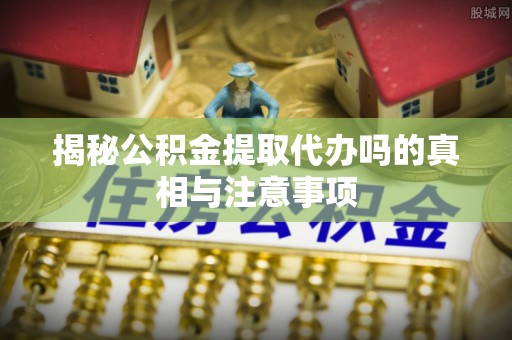 沙县揭秘公积金提取代办吗的真相与注意事项