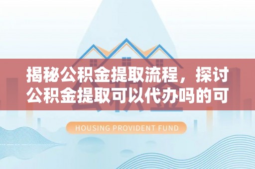 沙县揭秘公积金提取流程，探讨公积金提取可以代办吗的可行性与注意事项