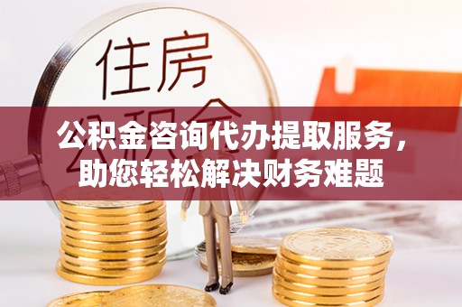 沙县公积金咨询代办提取服务，助您轻松解决财务难题