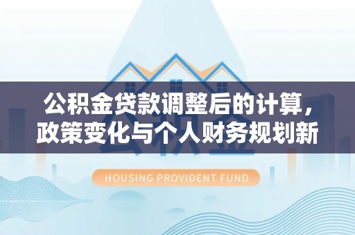 沙县公积金贷款调整后的计算，政策变化与个人财务规划新思路