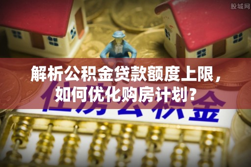 沙县解析公积金贷款额度上限，如何优化购房计划？