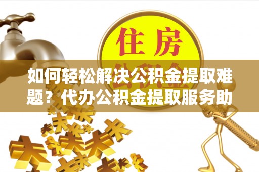 沙县如何轻松解决公积金提取难题？代办公积金提取服务助您一臂之力