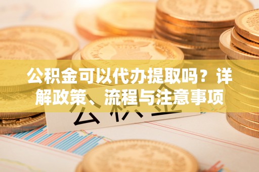 沙县公积金可以代办提取吗？详解政策、流程与注意事项