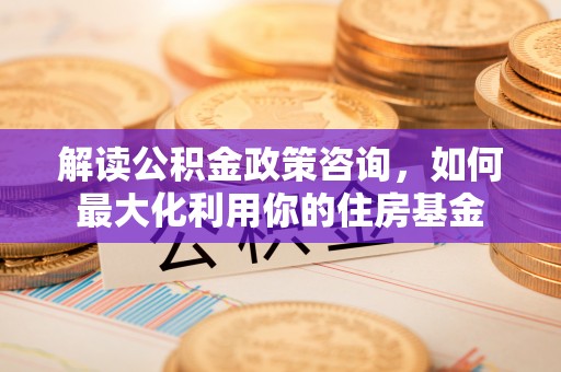 沙县解读公积金政策咨询，如何最大化利用你的住房基金
