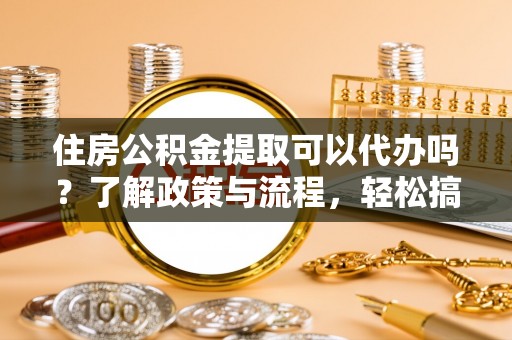 沙县住房公积金提取可以代办吗？了解政策与流程，轻松搞定公积金提取