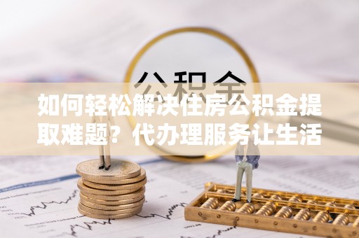 沙县如何轻松解决住房公积金提取难题？代办理服务让生活更简单