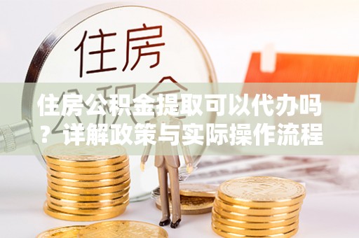 沙县住房公积金提取可以代办吗？详解政策与实际操作流程