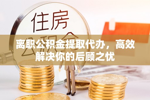 沙县离职公积金提取代办，高效解决你的后顾之忧
