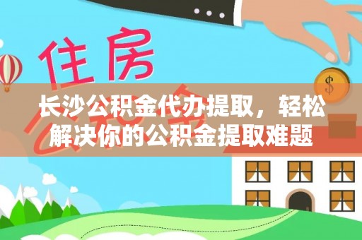 沙县长沙公积金代办提取，轻松解决你的公积金提取难题