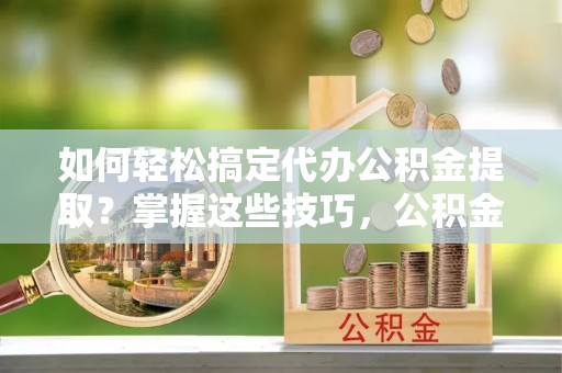 沙县如何轻松搞定代办公积金提取？掌握这些技巧，公积金到手不是梦！