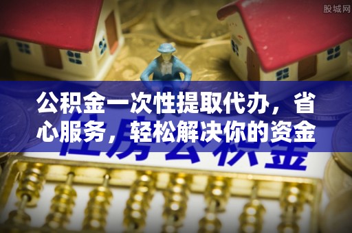 沙县公积金一次性提取代办，省心服务，轻松解决你的资金需求