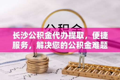 沙县长沙公积金代办提取，便捷服务，解决您的公积金难题
