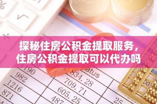 沙县探秘住房公积金提取服务，住房公积金提取可以代办吗的全方位解析
