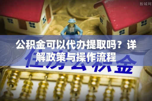 沙县公积金可以代办提取吗？详解政策与操作流程