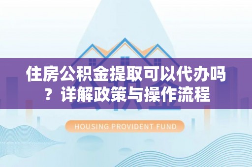沙县住房公积金提取可以代办吗？详解政策与操作流程